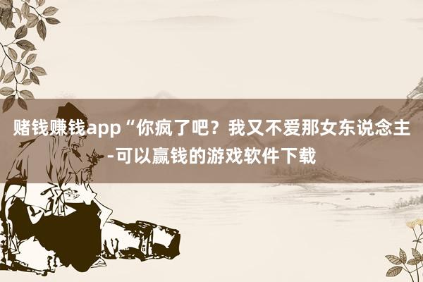 赌钱赚钱app“你疯了吧？我又不爱那女东说念主-可以赢钱的游戏软件下载