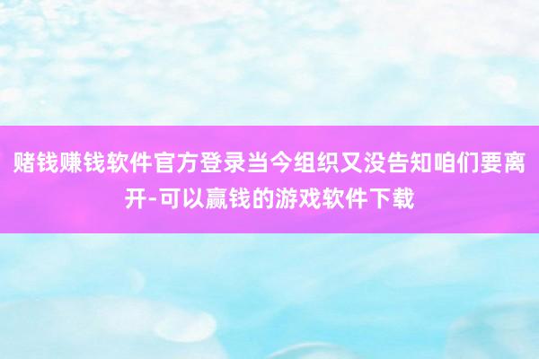 赌钱赚钱软件官方登录当今组织又没告知咱们要离开-可以赢钱的游戏软件下载