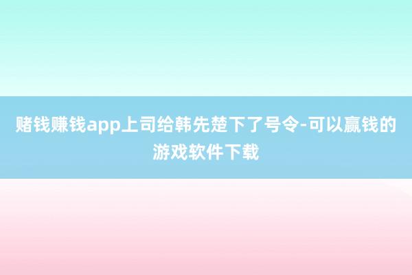 赌钱赚钱app上司给韩先楚下了号令-可以赢钱的游戏软件下载