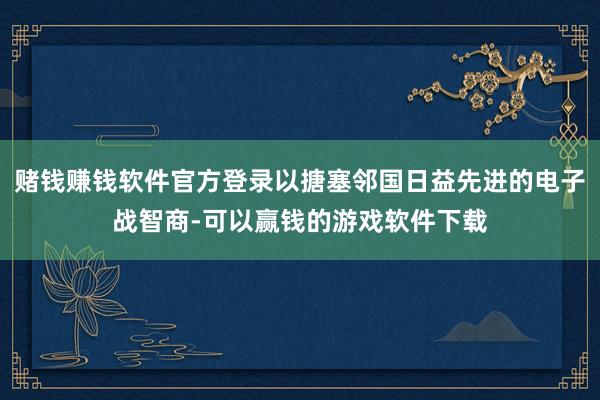 赌钱赚钱软件官方登录以搪塞邻国日益先进的电子战智商-可以赢钱的游戏软件下载