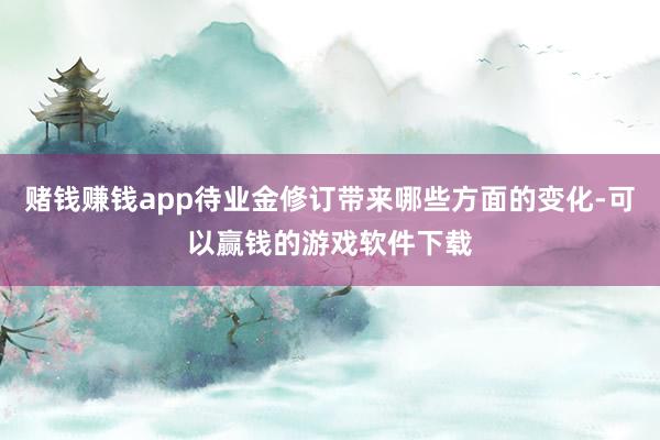 赌钱赚钱app待业金修订带来哪些方面的变化-可以赢钱的游戏软件下载