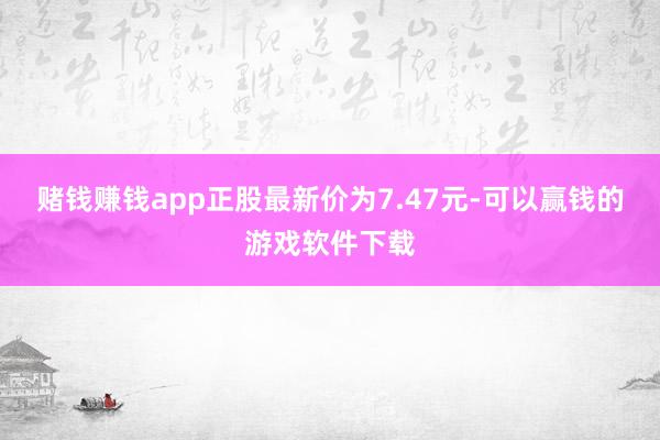 赌钱赚钱app正股最新价为7.47元-可以赢钱的游戏软件下载