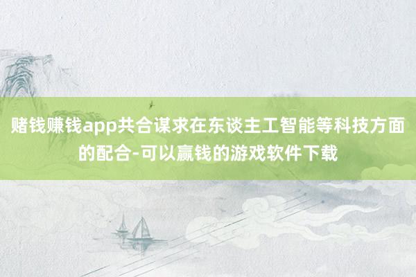 赌钱赚钱app共合谋求在东谈主工智能等科技方面的配合-可以赢钱的游戏软件下载