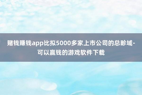 赌钱赚钱app比拟5000多家上市公司的总畛域-可以赢钱的游戏软件下载