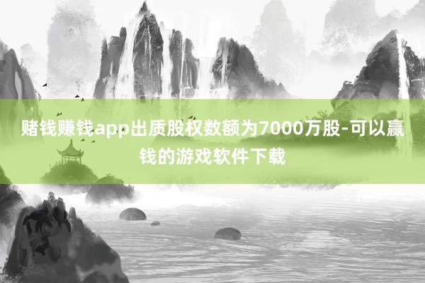 赌钱赚钱app出质股权数额为7000万股-可以赢钱的游戏软件下载