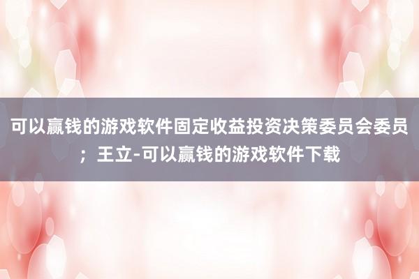 可以赢钱的游戏软件固定收益投资决策委员会委员；王立-可以赢钱的游戏软件下载