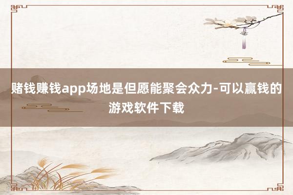 赌钱赚钱app场地是但愿能聚会众力-可以赢钱的游戏软件下载