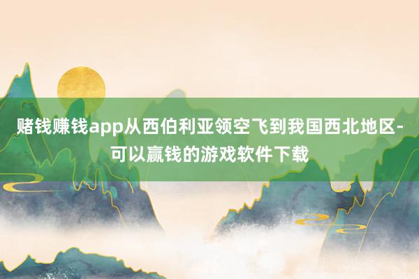 赌钱赚钱app从西伯利亚领空飞到我国西北地区-可以赢钱的游戏软件下载