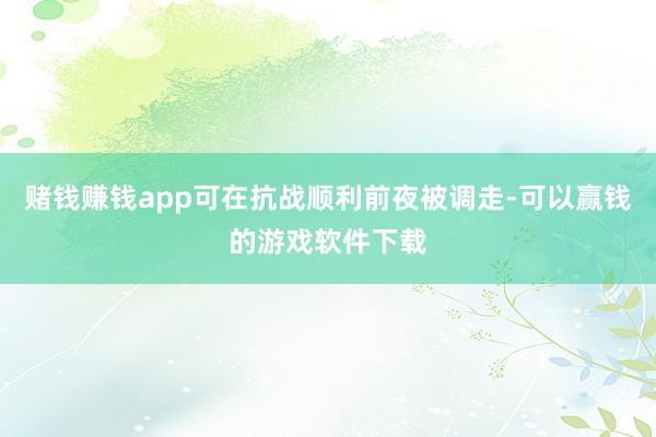 赌钱赚钱app可在抗战顺利前夜被调走-可以赢钱的游戏软件下载