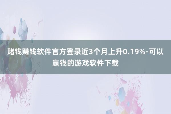 赌钱赚钱软件官方登录近3个月上升0.19%-可以赢钱的游戏软件下载