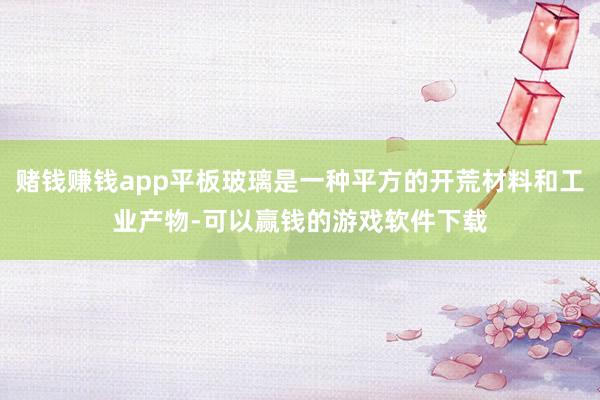 赌钱赚钱app平板玻璃是一种平方的开荒材料和工业产物-可以赢钱的游戏软件下载