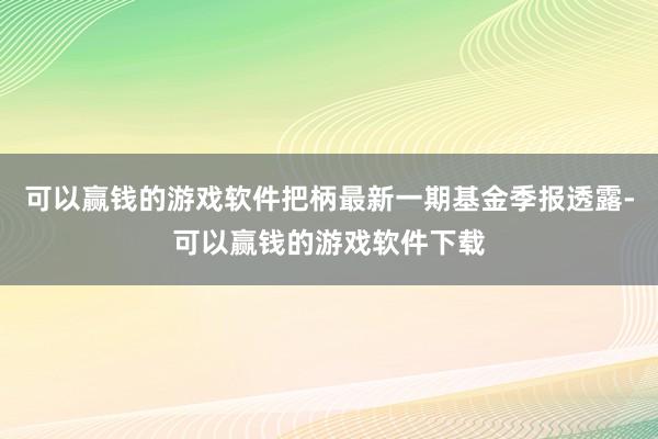 可以赢钱的游戏软件把柄最新一期基金季报透露-可以赢钱的游戏软件下载