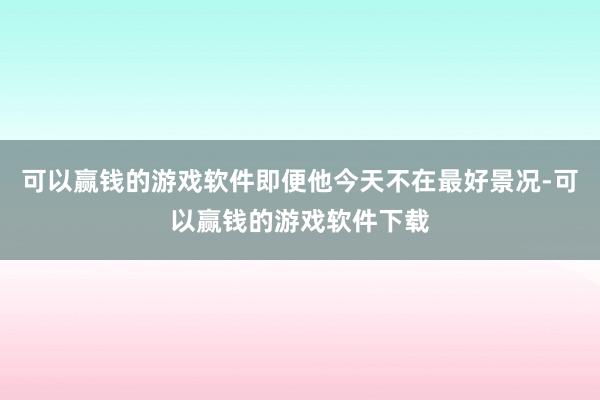 可以赢钱的游戏软件即便他今天不在最好景况-可以赢钱的游戏软件下载