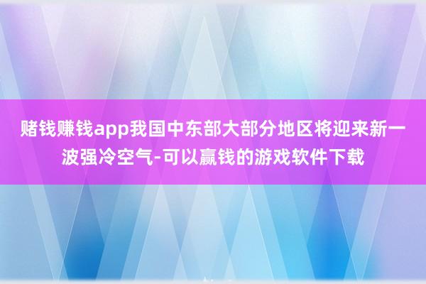 赌钱赚钱app我国中东部大部分地区将迎来新一波强冷空气-可以赢钱的游戏软件下载