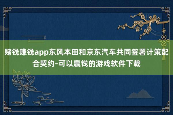 赌钱赚钱app东风本田和京东汽车共同签署计策配合契约-可以赢钱的游戏软件下载