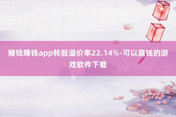 赌钱赚钱app转股溢价率22.14%-可以赢钱的游戏软件下载