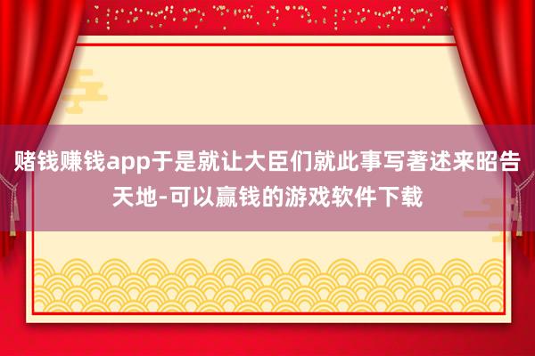 赌钱赚钱app于是就让大臣们就此事写著述来昭告天地-可以赢钱的游戏软件下载