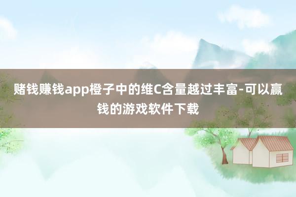 赌钱赚钱app橙子中的维C含量越过丰富-可以赢钱的游戏软件下载