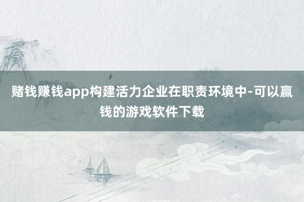 赌钱赚钱app构建活力企业在职责环境中-可以赢钱的游戏软件下载