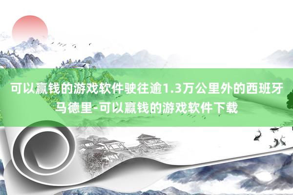 可以赢钱的游戏软件驶往逾1.3万公里外的西班牙马德里-可以赢钱的游戏软件下载