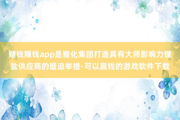 赌钱赚钱app是雅化集团打造具有大师影响力锂盐供应商的蹙迫举措-可以赢钱的游戏软件下载