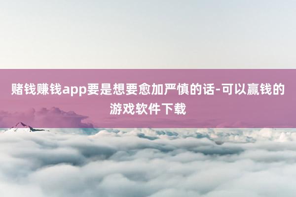 赌钱赚钱app要是想要愈加严慎的话-可以赢钱的游戏软件下载