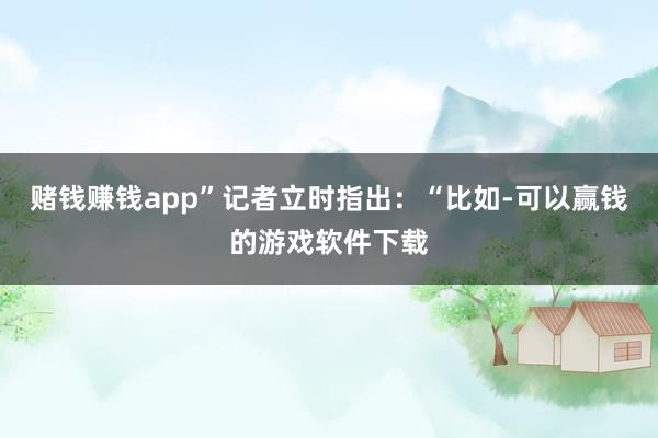 赌钱赚钱app”记者立时指出：“比如-可以赢钱的游戏软件下载