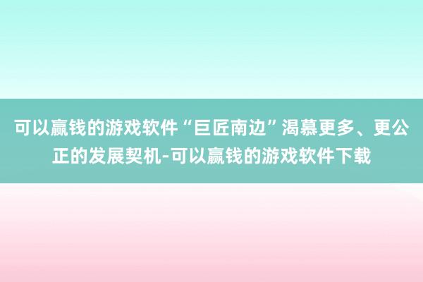 可以赢钱的游戏软件“巨匠南边”渴慕更多、更公正的发展契机-可以赢钱的游戏软件下载