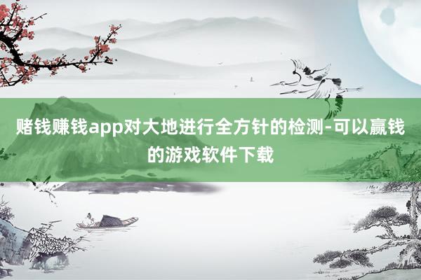 赌钱赚钱app对大地进行全方针的检测-可以赢钱的游戏软件下载