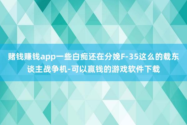 赌钱赚钱app一些白痴还在分娩F-35这么的载东谈主战争机-可以赢钱的游戏软件下载