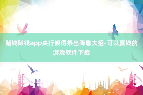 赌钱赚钱app央行倏得祭出降息大招-可以赢钱的游戏软件下载