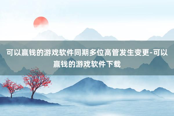 可以赢钱的游戏软件同期多位高管发生变更-可以赢钱的游戏软件下载