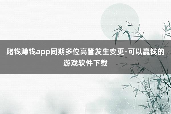 赌钱赚钱app同期多位高管发生变更-可以赢钱的游戏软件下载