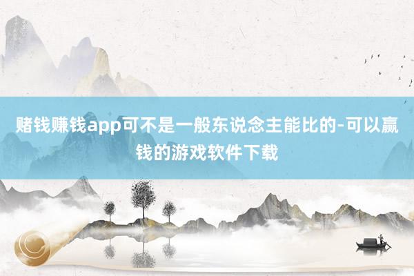 赌钱赚钱app可不是一般东说念主能比的-可以赢钱的游戏软件下载