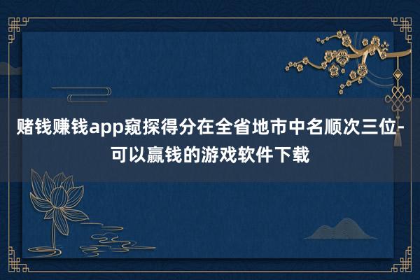 赌钱赚钱app窥探得分在全省地市中名顺次三位-可以赢钱的游戏软件下载