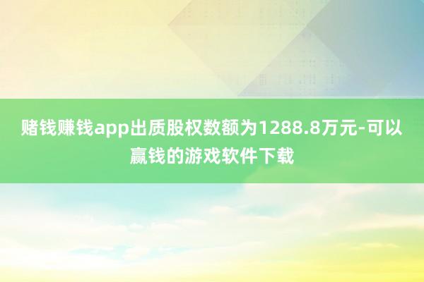 赌钱赚钱app出质股权数额为1288.8万元-可以赢钱的游戏软件下载