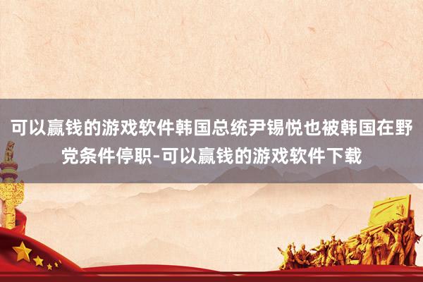 可以赢钱的游戏软件韩国总统尹锡悦也被韩国在野党条件停职-可以赢钱的游戏软件下载