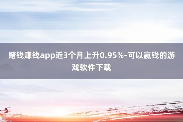 赌钱赚钱app近3个月上升0.95%-可以赢钱的游戏软件下载