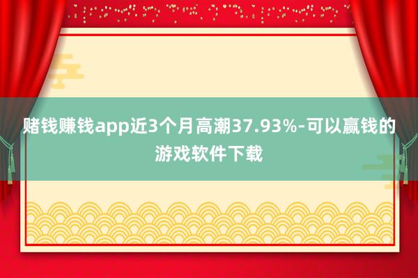 赌钱赚钱app近3个月高潮37.93%-可以赢钱的游戏软件下载