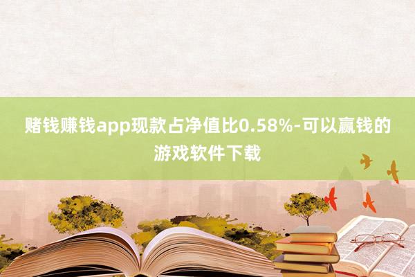 赌钱赚钱app现款占净值比0.58%-可以赢钱的游戏软件下载