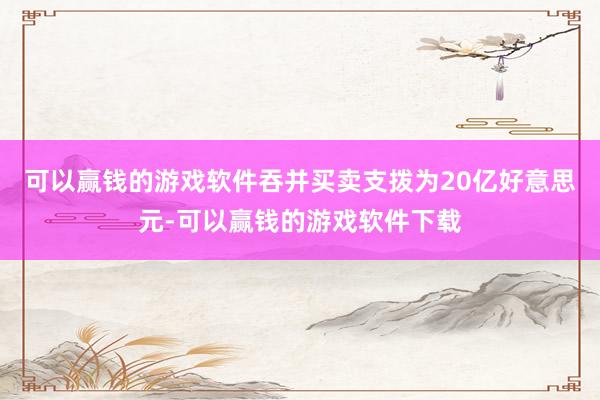 可以赢钱的游戏软件吞并买卖支拨为20亿好意思元-可以赢钱的游戏软件下载