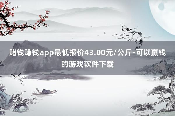 赌钱赚钱app最低报价43.00元/公斤-可以赢钱的游戏软件下载