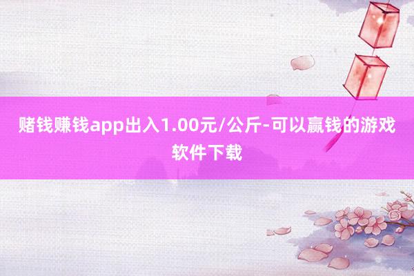 赌钱赚钱app出入1.00元/公斤-可以赢钱的游戏软件下载