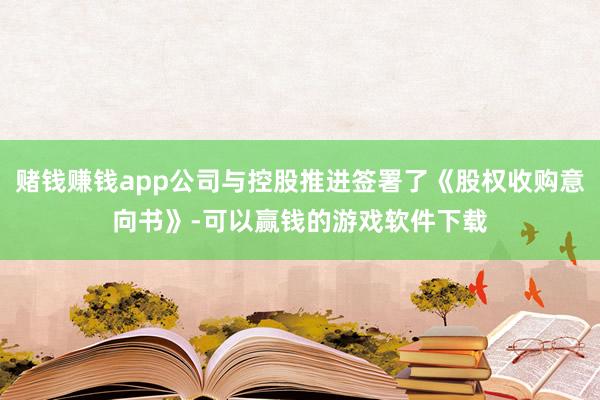 赌钱赚钱app公司与控股推进签署了《股权收购意向书》-可以赢钱的游戏软件下载