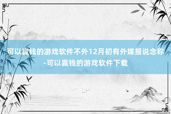 可以赢钱的游戏软件不外12月初有外媒报说念称-可以赢钱的游戏软件下载