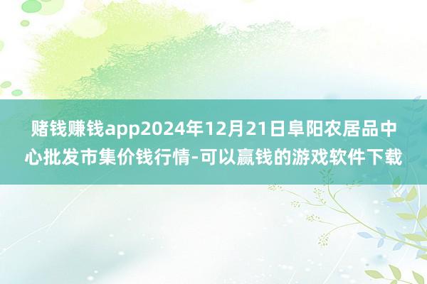 赌钱赚钱app2024年12月21日阜阳农居品中心批发市集价钱行情-可以赢钱的游戏软件下载