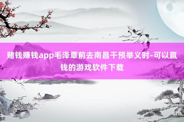 赌钱赚钱app毛泽覃前去南昌干预举义时-可以赢钱的游戏软件下载