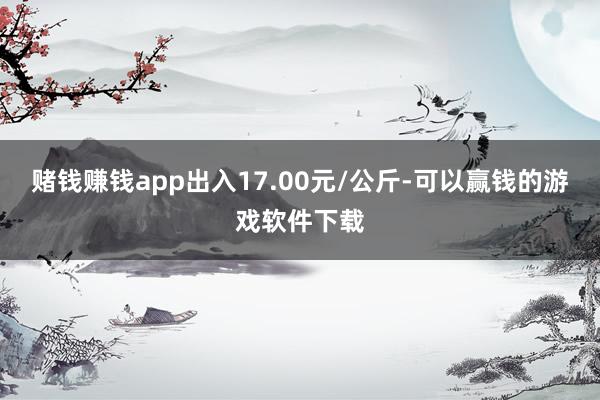 赌钱赚钱app出入17.00元/公斤-可以赢钱的游戏软件下载