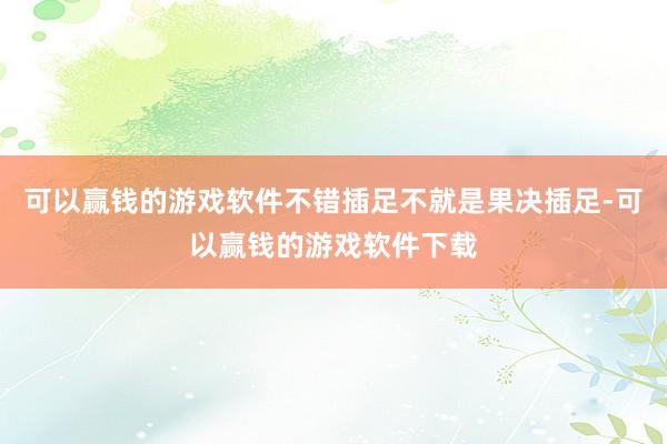 可以赢钱的游戏软件不错插足不就是果决插足-可以赢钱的游戏软件下载