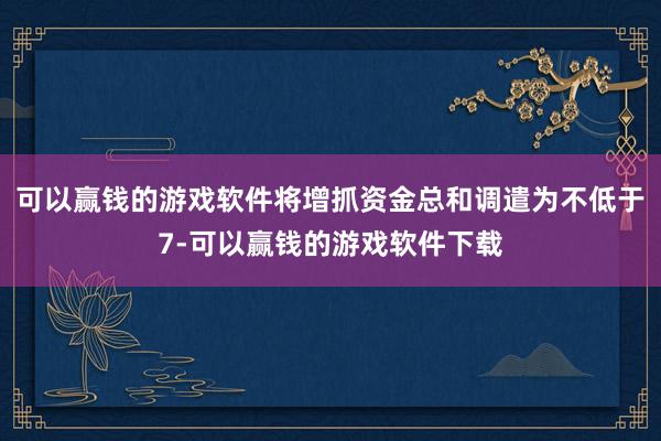 可以赢钱的游戏软件将增抓资金总和调遣为不低于7-可以赢钱的游戏软件下载